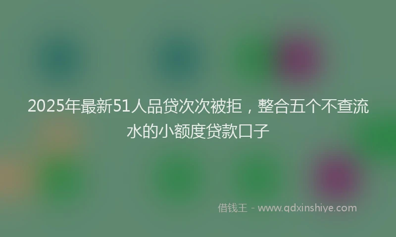 2025年最新51人品贷次次被拒，整合五个不查流水的小额度贷款口子