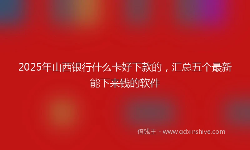 2025年山西银行什么卡好下款的，汇总五个最新能下来钱的软件