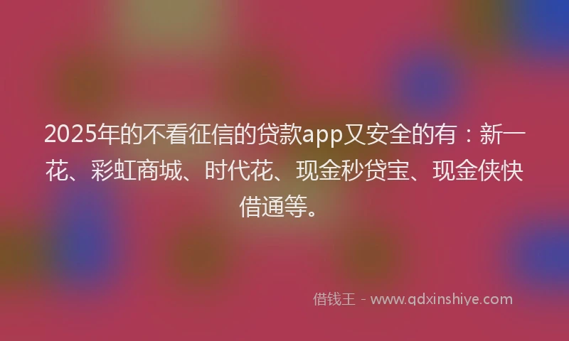 2025年的不看征信的贷款app又安全的有：新一花、彩虹商城、时代花、现金秒贷宝、现金侠快借通等。