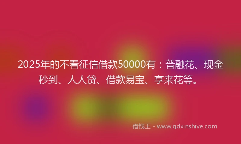 2025年的不看征信借款50000有：普融花、现金秒到、人人贷、借款易宝、享来花等。