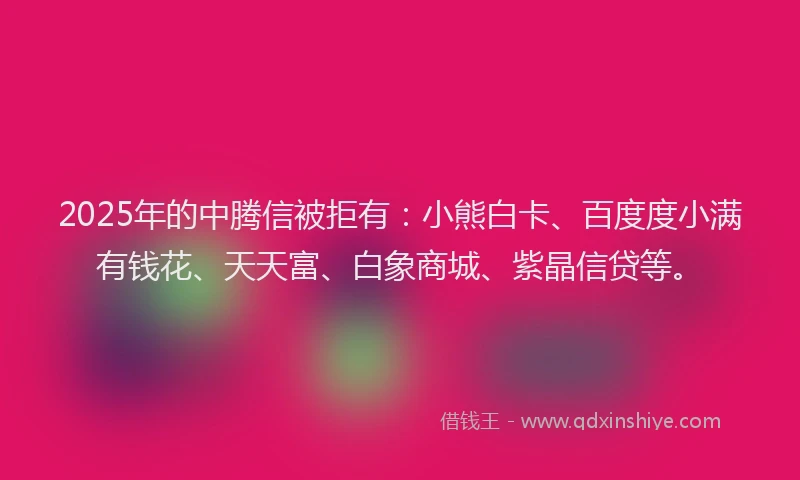 2025年的中腾信被拒有：小熊白卡、百度度小满有钱花、天天富、白象商城、紫晶信贷等。