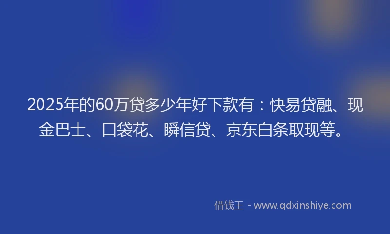 2025年的60万贷多少年好下款有：快易贷融、现金巴士、口袋花、瞬信贷、京东白条取现等。