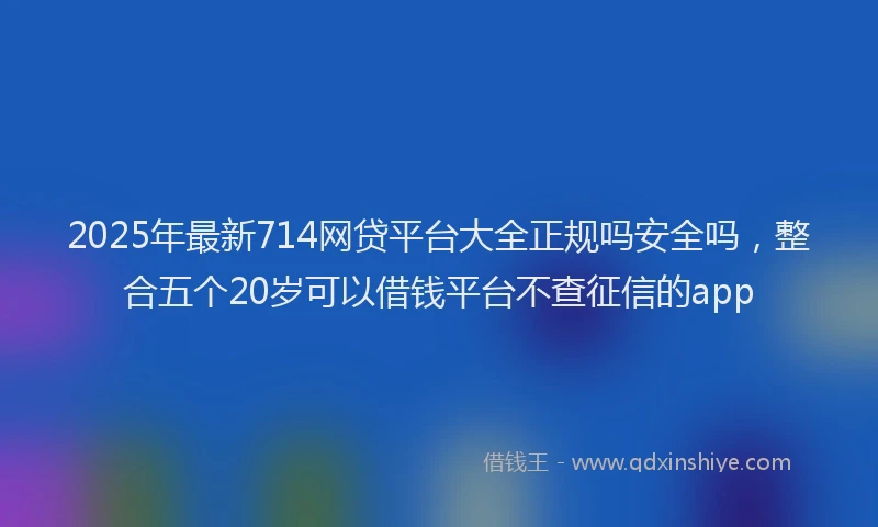 2025年最新714网贷平台大全正规吗安全吗，整合五个20岁可以借钱平台不查征信的app