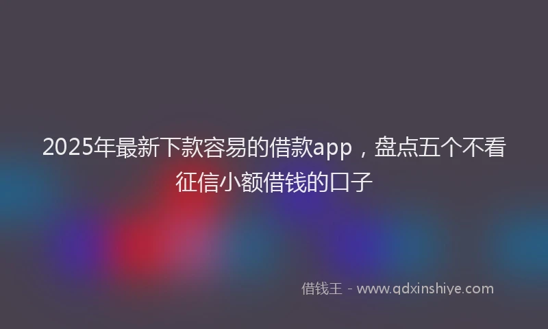 2025年最新下款容易的借款app，盘点五个不看征信小额借钱的口子