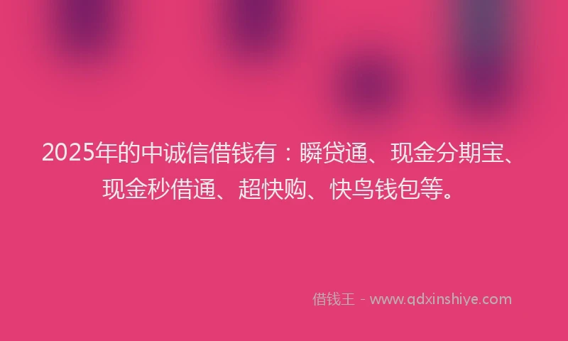 2025年的中诚信借钱有：瞬贷通、现金分期宝、现金秒借通、超快购、快鸟钱包等。