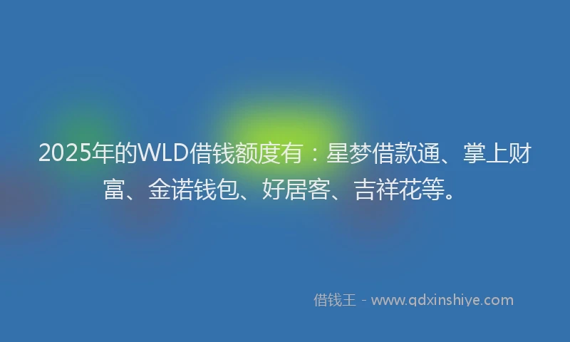 2025年的WLD借钱额度有：星梦借款通、掌上财富、金诺钱包、好居客、吉祥花等。