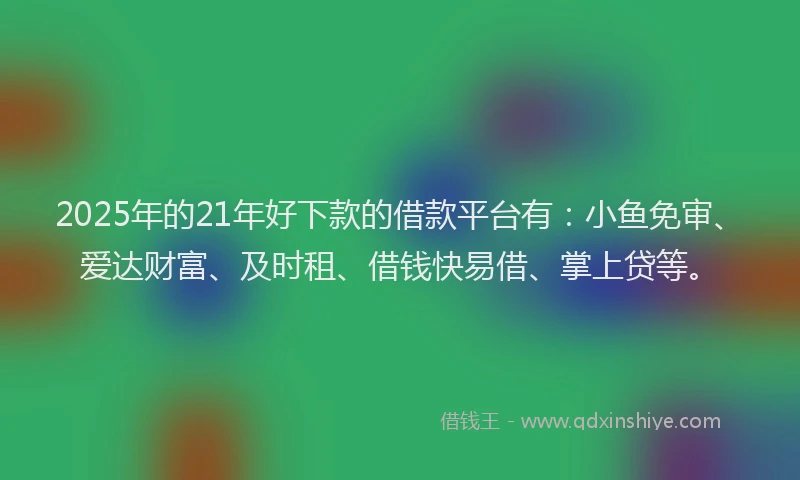 2025年的21年好下款的借款平台有：小鱼免审、爱达财富、及时租、借钱快易借、掌上贷等。
