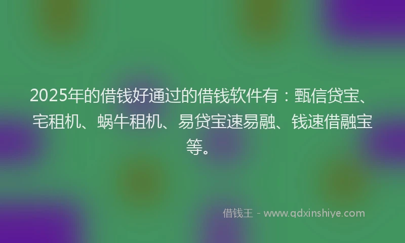 2025年的借钱好通过的借钱软件有：甄信贷宝、宅租机、蜗牛租机、易贷宝速易融、钱速借融宝等。