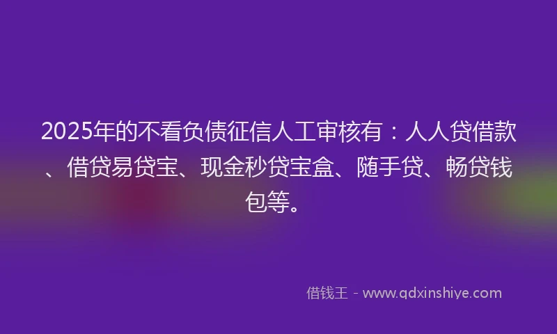 2025年的不看负债征信人工审核有：人人贷借款、借贷易贷宝、现金秒贷宝盒、随手贷、畅贷钱包等。