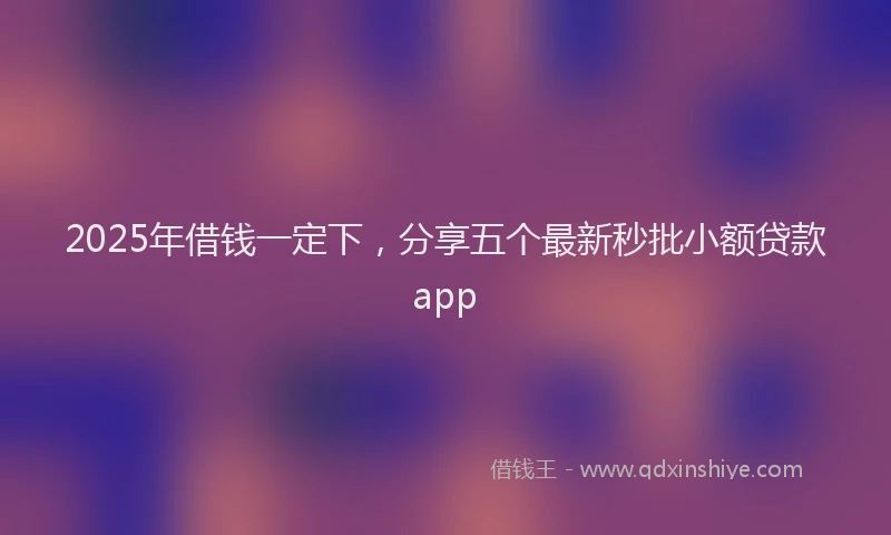 2025年借钱一定下，分享五个最新秒批小额贷款app