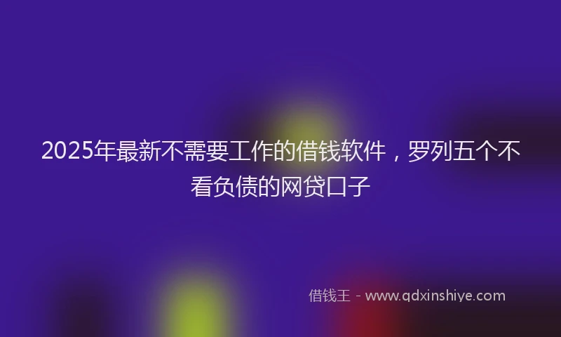 2025年最新不需要工作的借钱软件，罗列五个不看负债的网贷口子