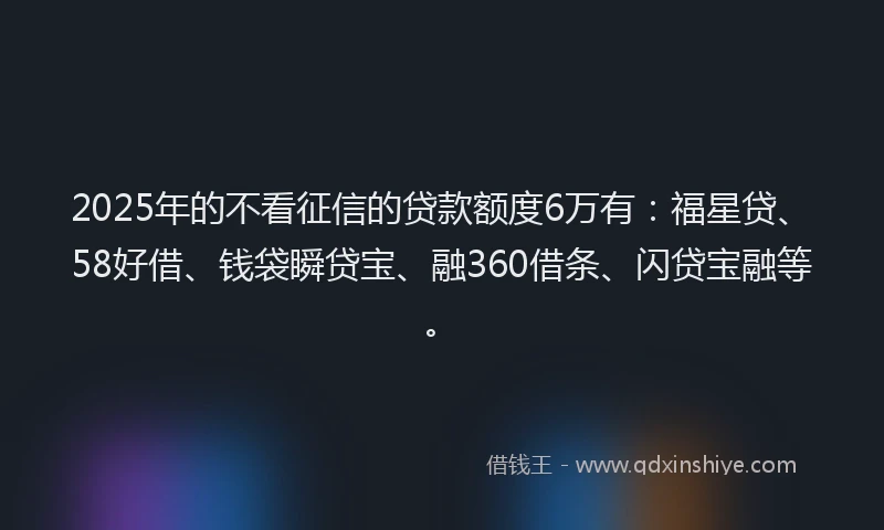 2025年的不看征信的贷款额度6万有：福星贷、58好借、钱袋瞬贷宝、融360借条、闪贷宝融等。
