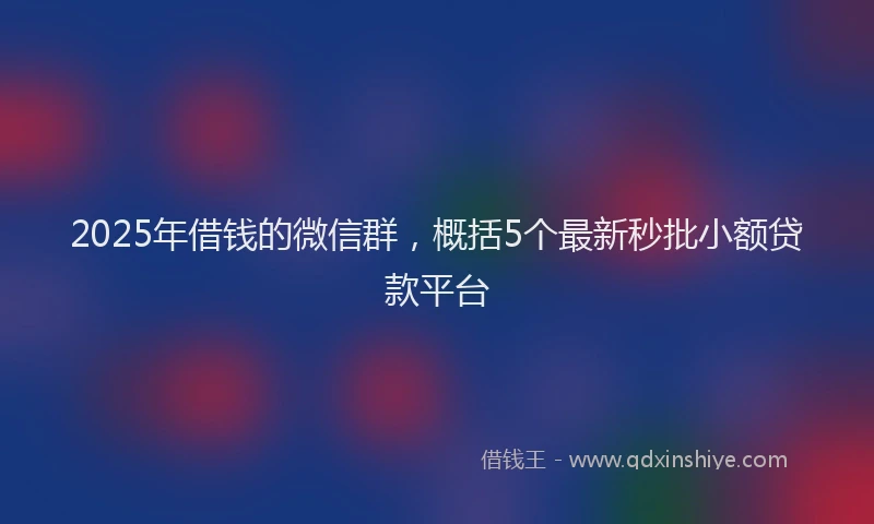 2025年借钱的微信群，概括5个最新秒批小额贷款平台