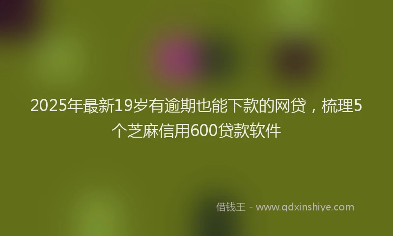 2025年最新19岁有逾期也能下款的网贷，梳理5个芝麻信用600贷款软件