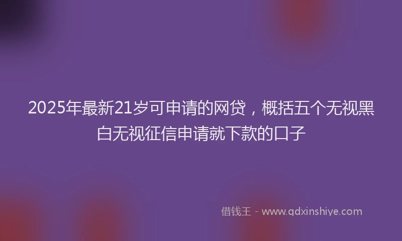 2025年最新21岁可申请的网贷，概括五个无视黑白无视征信申请就下款的口子