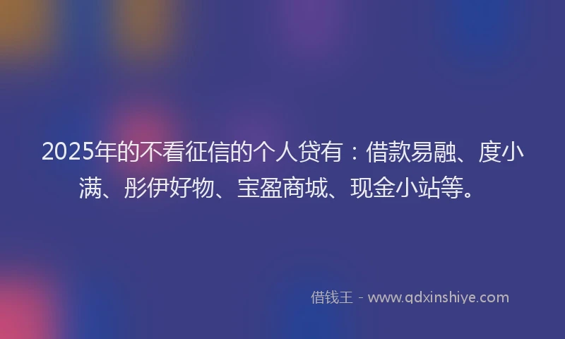 2025年的不看征信的个人贷有：借款易融、度小满、彤伊好物、宝盈商城、现金小站等。