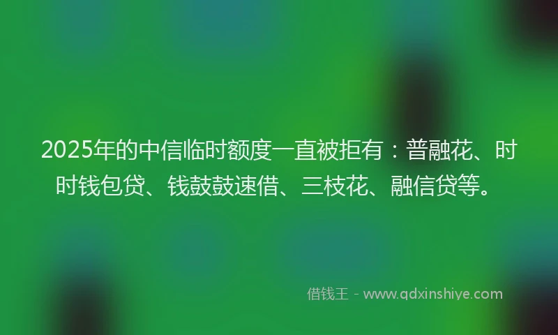 2025年的中信临时额度一直被拒有：普融花、时时钱包贷、钱鼓鼓速借、三枝花、融信贷等。