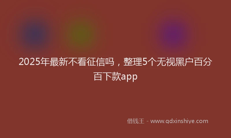 2025年最新不看征信吗，整理5个无视黑户百分百下款app