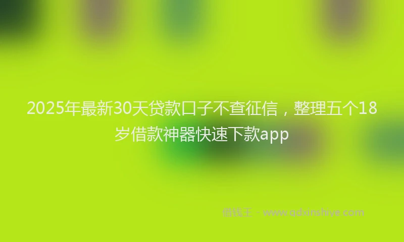 2025年最新30天贷款口子不查征信，整理五个18岁借款神器快速下款app