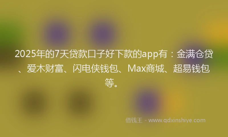 2025年的7天贷款口子好下款的app有：金满仓贷、爱木财富、闪电侠钱包、Max商城、超易钱包等。