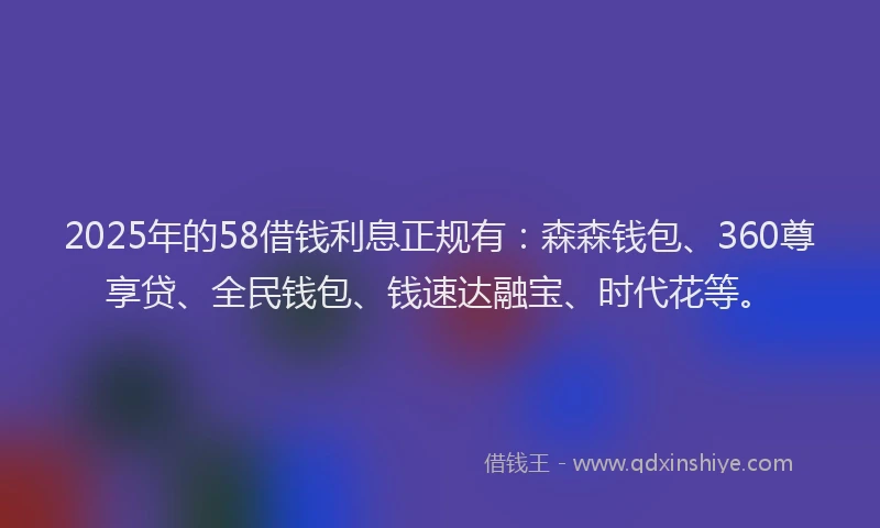 2025年的58借钱利息正规有：森森钱包、360尊享贷、全民钱包、钱速达融宝、时代花等。