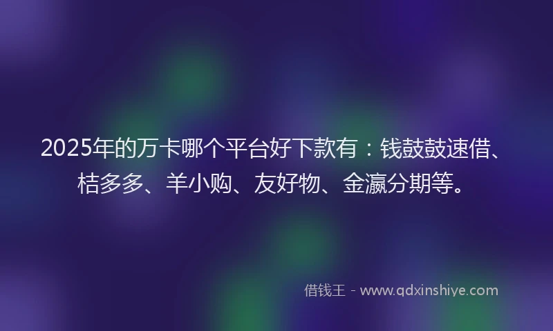 2025年的万卡哪个平台好下款有：钱鼓鼓速借、桔多多、羊小购、友好物、金瀛分期等。