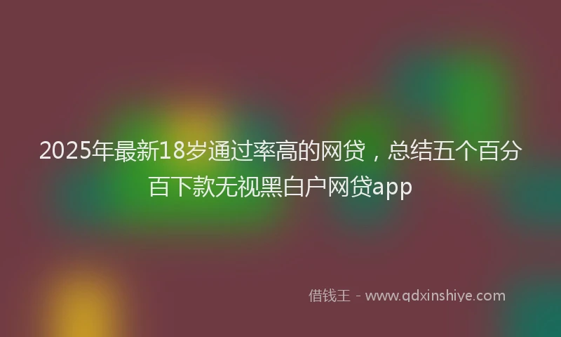 2025年最新18岁通过率高的网贷，总结五个百分百下款无视黑白户网贷app