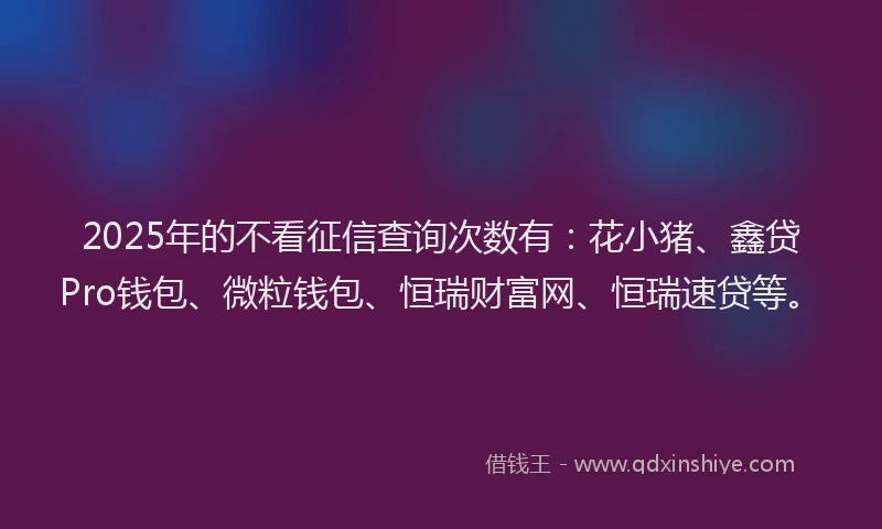 2025年的不看征信查询次数有：花小猪、鑫贷Pro钱包、微粒钱包、恒瑞财富网、恒瑞速贷等。