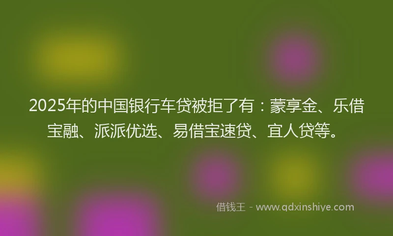 2025年的中国银行车贷被拒了有：蒙享金、乐借宝融、派派优选、易借宝速贷、宜人贷等。