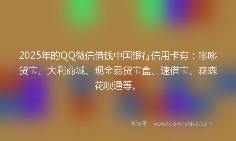 2025年的QQ微信借钱中国银行信用卡有：哆哆贷宝、大利商城、现金易贷宝盒、速借宝、森森花呗通等。