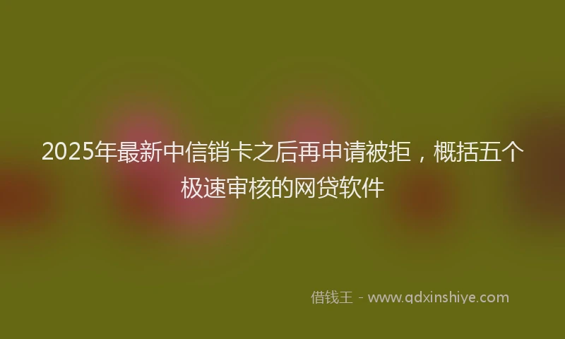2025年最新中信销卡之后再申请被拒，概括五个极速审核的网贷软件