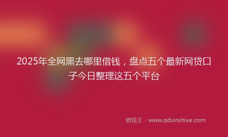 2025年全网黑去哪里借钱，盘点五个最新网贷口子今日整理这五个平台