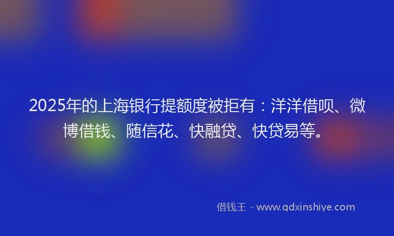 2025年的上海银行提额度被拒有：洋洋借呗、微博借钱、随信花、快融贷、快贷易等。
