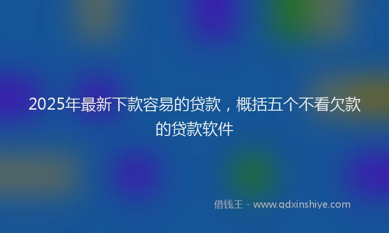 2025年最新下款容易的贷款，概括五个不看欠款的贷款软件
