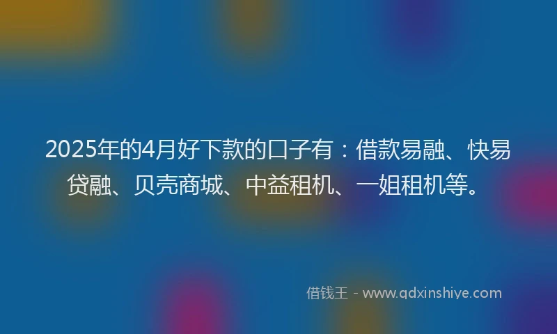 2025年的4月好下款的口子有：借款易融、快易贷融、贝壳商城、中益租机、一姐租机等。