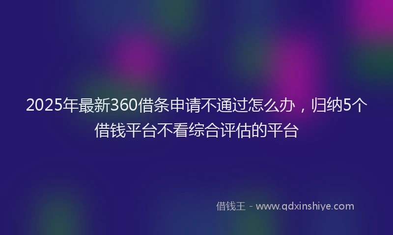 2025年最新360借条申请不通过怎么办，归纳5个借钱平台不看综合评估的平台