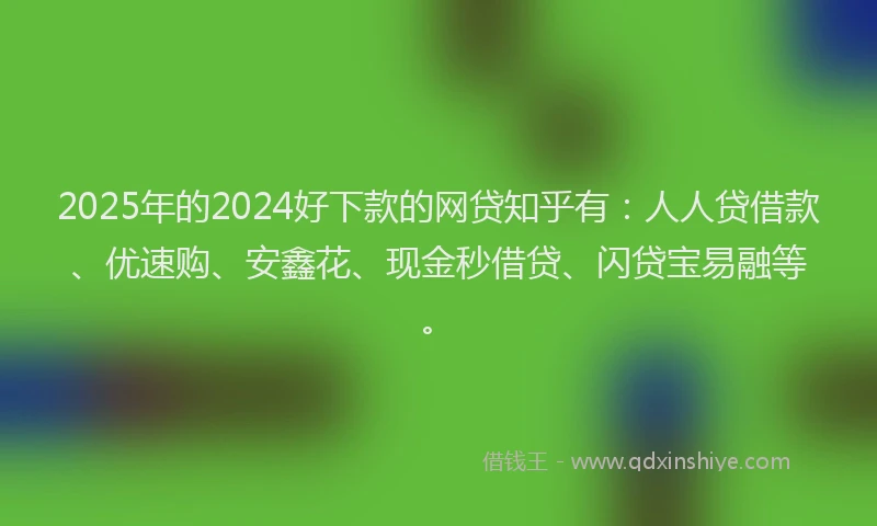 2025年的2024好下款的网贷知乎有：人人贷借款、优速购、安鑫花、现金秒借贷、闪贷宝易融等。