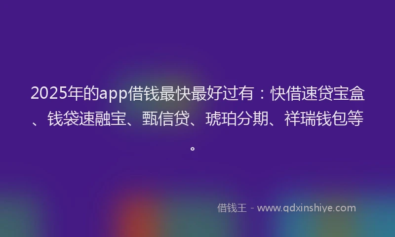 2025年的app借钱最快最好过有：快借速贷宝盒、钱袋速融宝、甄信贷、琥珀分期、祥瑞钱包等。
