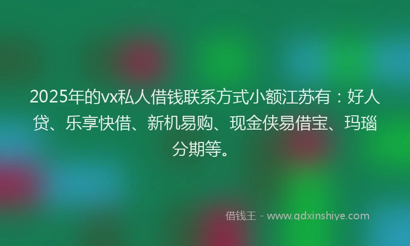 2025年的vx私人借钱联系方式小额江苏有：好人贷、乐享快借、新机易购、现金侠易借宝、玛瑙分期等。