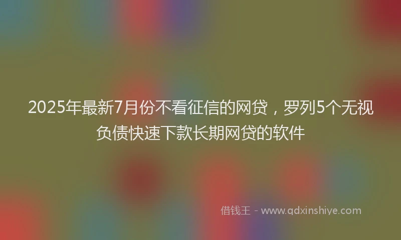 2025年最新7月份不看征信的网贷，罗列5个无视负债快速下款长期网贷的软件