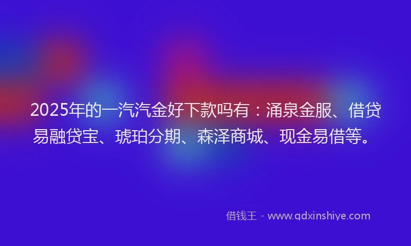2025年的一汽汽金好下款吗有：涌泉金服、借贷易融贷宝、琥珀分期、森泽商城、现金易借等。
