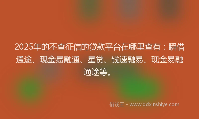 2025年的不查征信的贷款平台在哪里查有：瞬借通途、现金易融通、星贷、钱速融易、现金易融通途等。