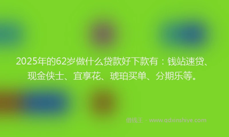 2025年的62岁做什么贷款好下款有：钱站速贷、现金侠士、宜享花、琥珀买单、分期乐等。