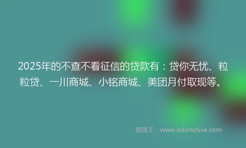 2025年的不查不看征信的贷款有：贷你无忧、粒粒贷、一川商城、小铭商城、美团月付取现等。