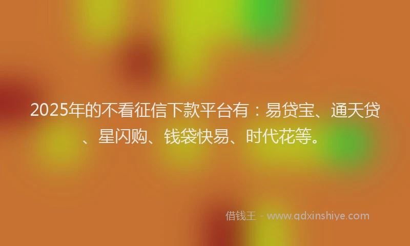 2025年的不看征信下款平台有：易贷宝、通天贷、星闪购、钱袋快易、时代花等。