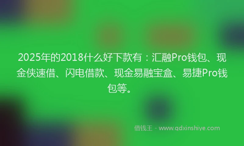 2025年的2018什么好下款有：汇融Pro钱包、现金侠速借、闪电借款、现金易融宝盒、易捷Pro钱包等。
