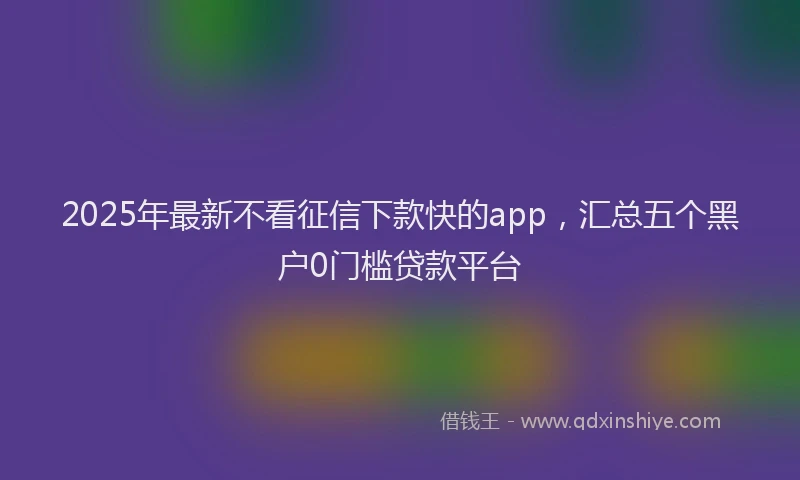 2025年最新不看征信下款快的app，汇总五个黑户0门槛贷款平台