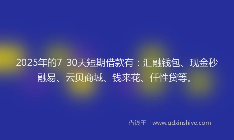 2025年的7-30天短期借款有：汇融钱包、现金秒融易、云贝商城、钱来花、任性贷等。