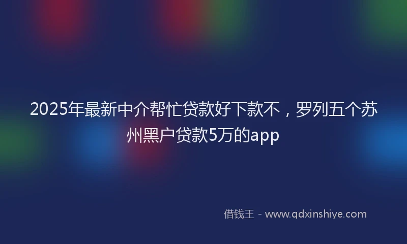 2025年最新中介帮忙贷款好下款不，罗列五个苏州黑户贷款5万的app