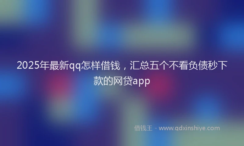 2025年最新qq怎样借钱，汇总五个不看负债秒下款的网贷app